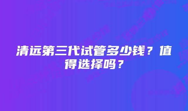 清远第三代试管多少钱？值得选择吗？