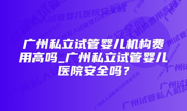 广州私立试管婴儿机构费用高吗_广州私立试管婴儿医院安全吗？