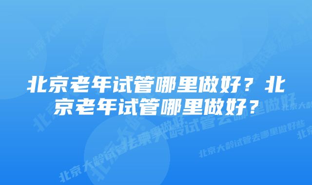 北京老年试管哪里做好？北京老年试管哪里做好？