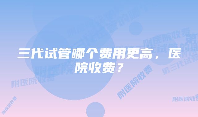 三代试管哪个费用更高，医院收费？