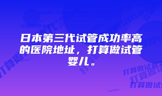 日本第三代试管成功率高的医院地址，打算做试管婴儿。