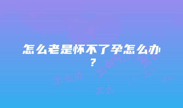 怎么老是怀不了孕怎么办？