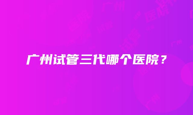 广州试管三代哪个医院？