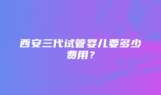 西安三代试管婴儿要多少费用？