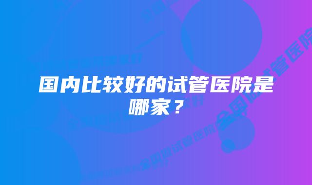 国内比较好的试管医院是哪家？