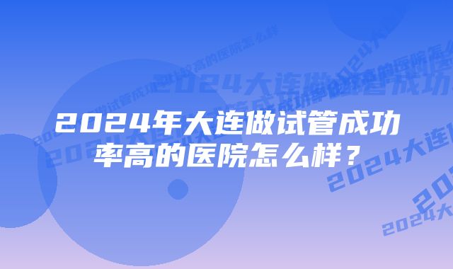 2024年大连做试管成功率高的医院怎么样？