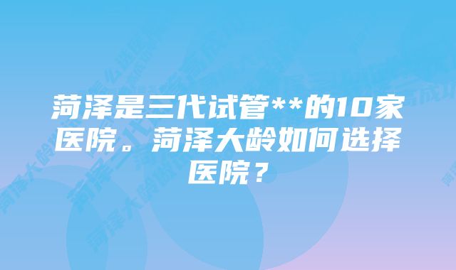 菏泽是三代试管**的10家医院。菏泽大龄如何选择医院？