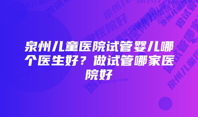 泉州儿童医院试管婴儿哪个医生好？做试管哪家医院好