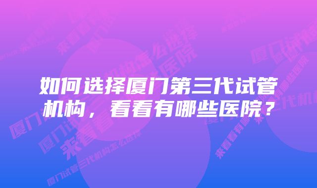 如何选择厦门第三代试管机构，看看有哪些医院？