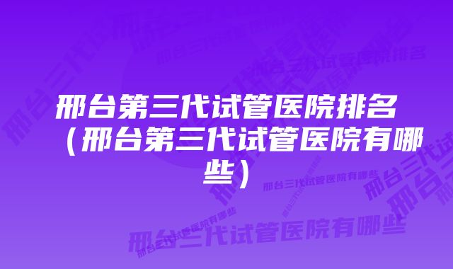 邢台第三代试管医院排名（邢台第三代试管医院有哪些）