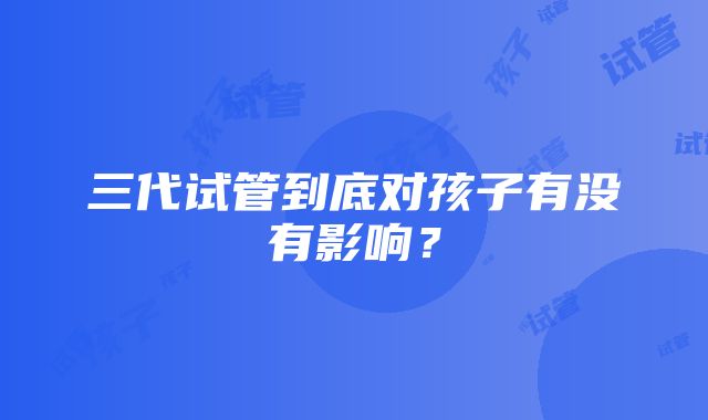 三代试管到底对孩子有没有影响？