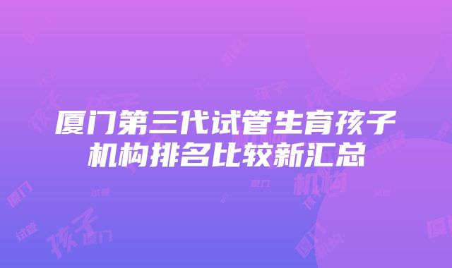 厦门第三代试管生育孩子机构排名比较新汇总