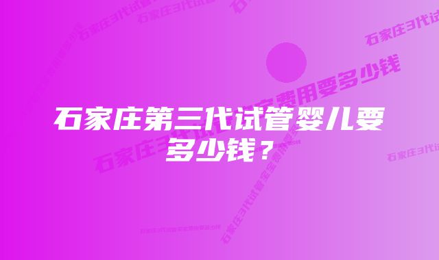 石家庄第三代试管婴儿要多少钱？