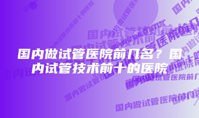 国内做试管医院前几名？国内试管技术前十的医院