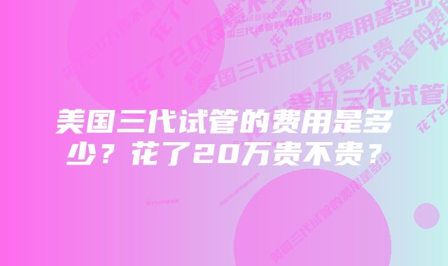 美国三代试管的费用是多少？花了20万贵不贵？