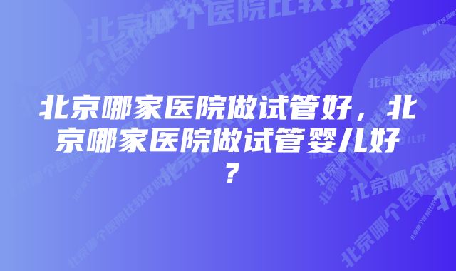 北京哪家医院做试管好，北京哪家医院做试管婴儿好？