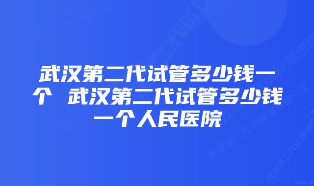 武汉第二代试管多少钱一个 武汉第二代试管多少钱一个人民医院