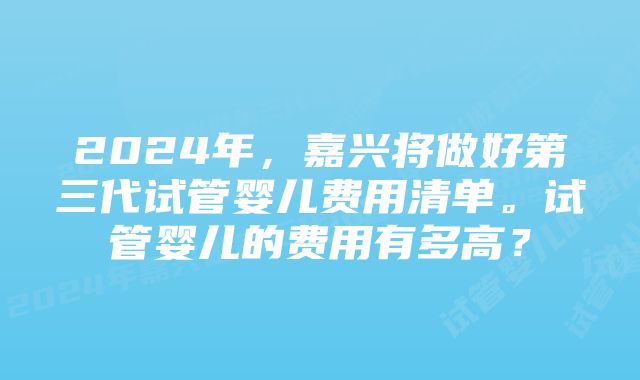 2024年，嘉兴将做好第三代试管婴儿费用清单。试管婴儿的费用有多高？