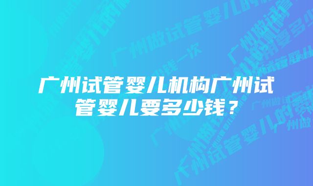 广州试管婴儿机构广州试管婴儿要多少钱？