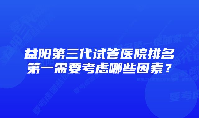 益阳第三代试管医院排名第一需要考虑哪些因素？