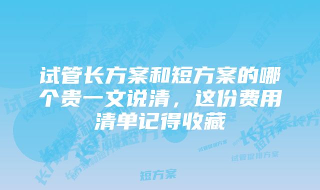 试管长方案和短方案的哪个贵一文说清，这份费用清单记得收藏