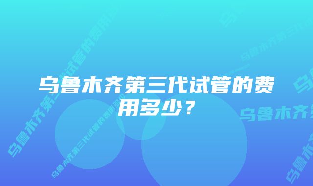 乌鲁木齐第三代试管的费用多少？