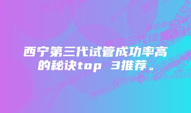 西宁第三代试管成功率高的秘诀top 3推荐。