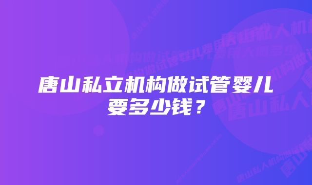 唐山私立机构做试管婴儿要多少钱？