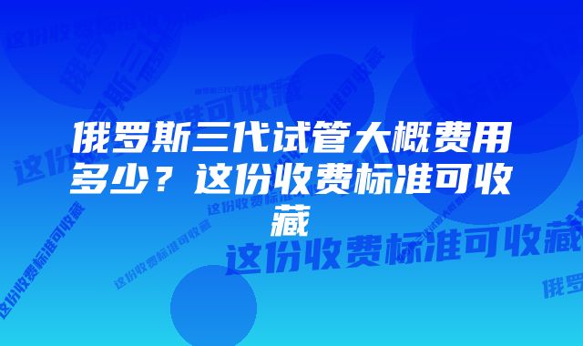 俄罗斯三代试管大概费用多少？这份收费标准可收藏