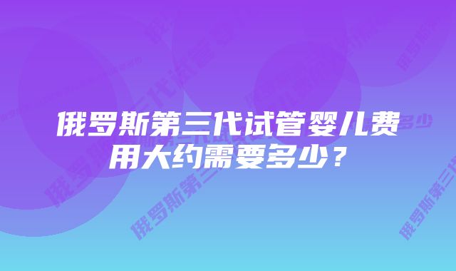 俄罗斯第三代试管婴儿费用大约需要多少？