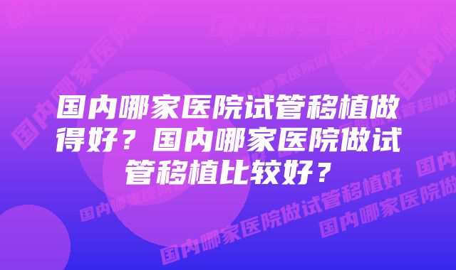 国内哪家医院试管移植做得好？国内哪家医院做试管移植比较好？