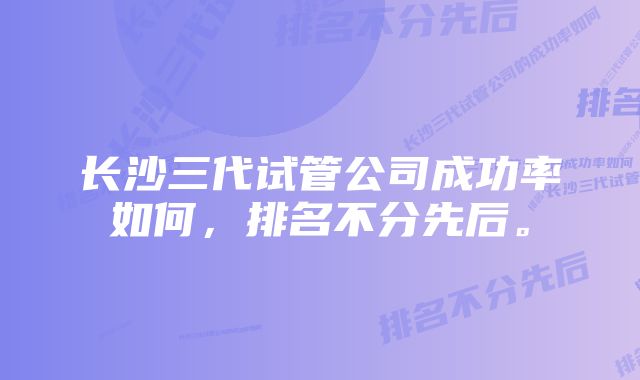 长沙三代试管公司成功率如何，排名不分先后。