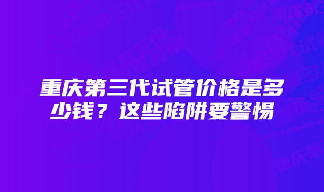 重庆第三代试管价格是多少钱？这些陷阱要警惕