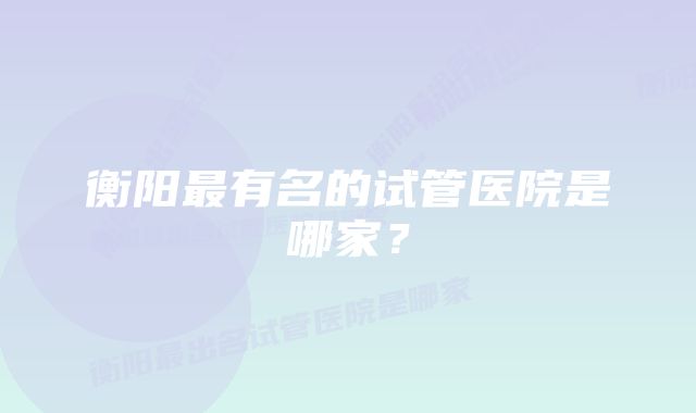 衡阳最有名的试管医院是哪家？