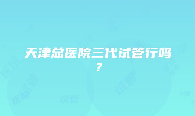 天津总医院三代试管行吗？