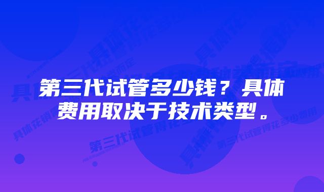 第三代试管多少钱？具体费用取决于技术类型。