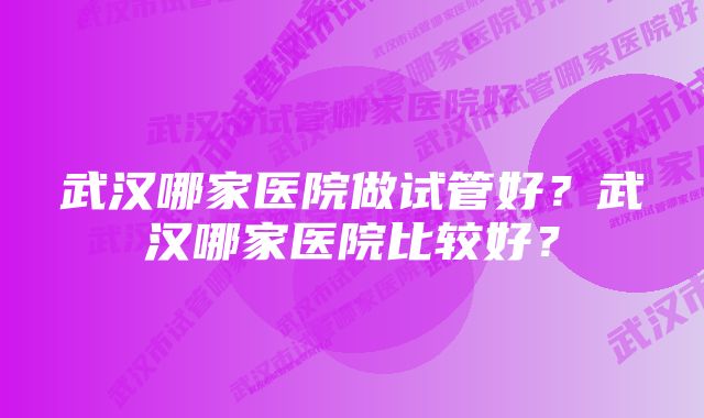 武汉哪家医院做试管好？武汉哪家医院比较好？