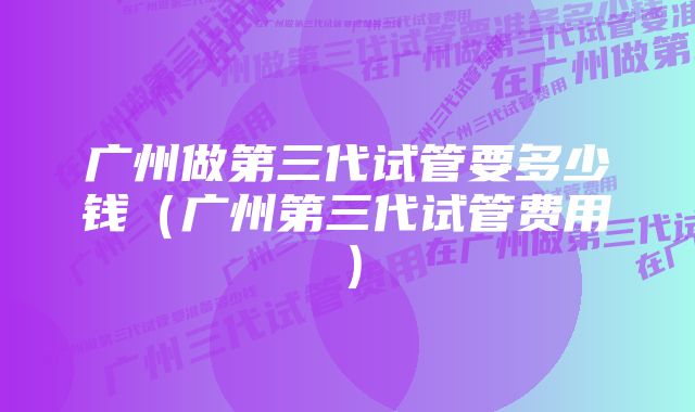 广州做第三代试管要多少钱（广州第三代试管费用）