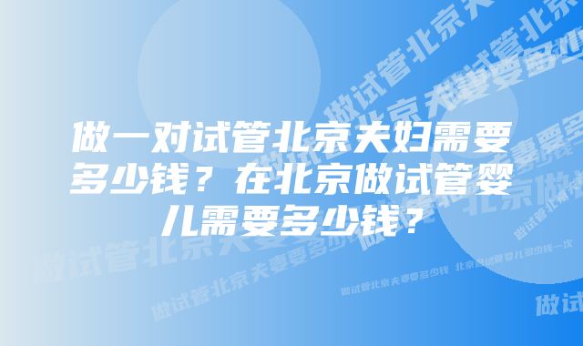 做一对试管北京夫妇需要多少钱？在北京做试管婴儿需要多少钱？