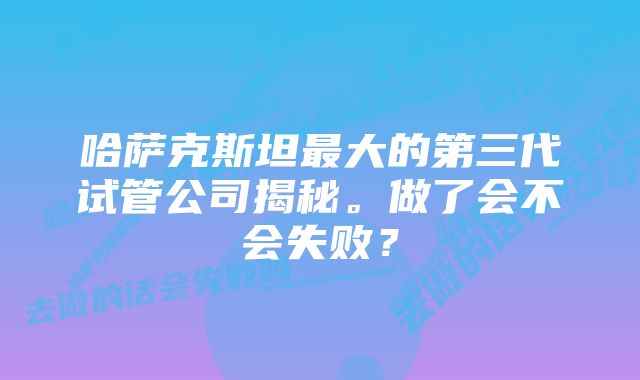 哈萨克斯坦最大的第三代试管公司揭秘。做了会不会失败？