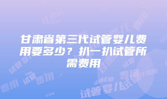 甘肃省第三代试管婴儿费用要多少？扒一扒试管所需费用