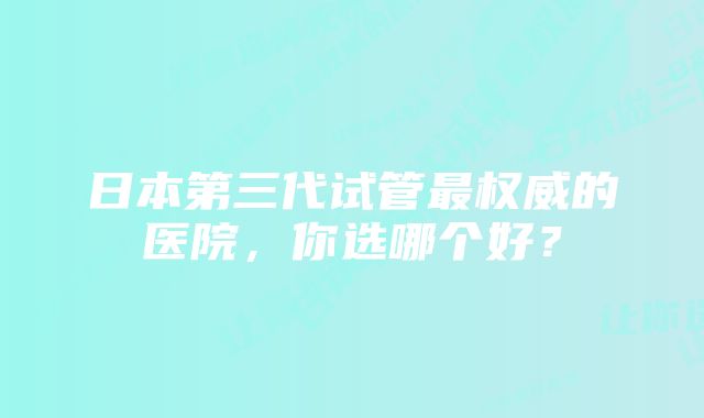 日本第三代试管最权威的医院，你选哪个好？