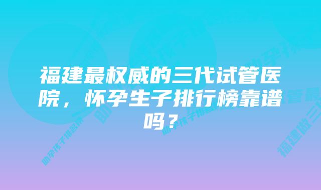 福建最权威的三代试管医院，怀孕生子排行榜靠谱吗？