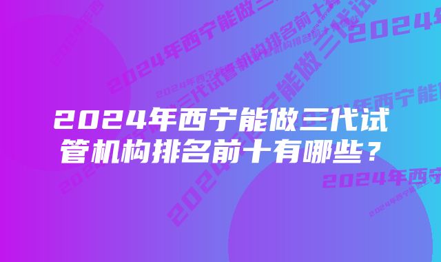 2024年西宁能做三代试管机构排名前十有哪些？