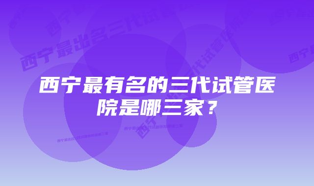 西宁最有名的三代试管医院是哪三家？