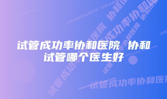 试管成功率协和医院 协和试管哪个医生好