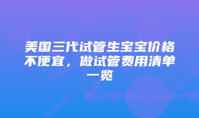 美国三代试管生宝宝价格不便宜，做试管费用清单一览