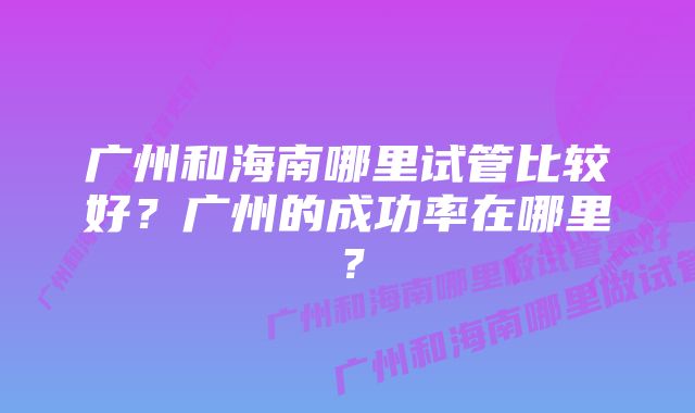 广州和海南哪里试管比较好？广州的成功率在哪里？