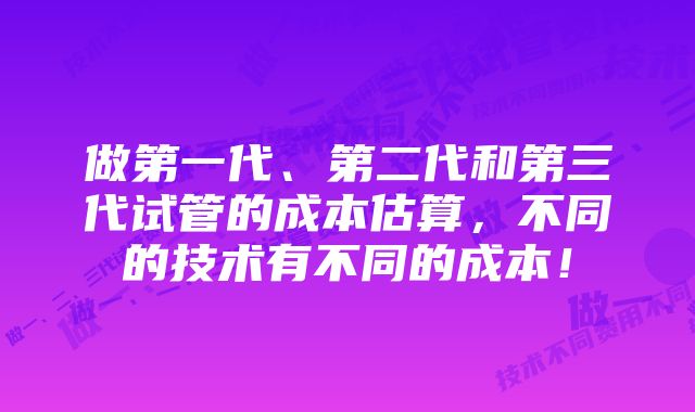 做第一代、第二代和第三代试管的成本估算，不同的技术有不同的成本！