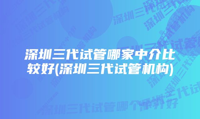 深圳三代试管哪家中介比较好(深圳三代试管机构)